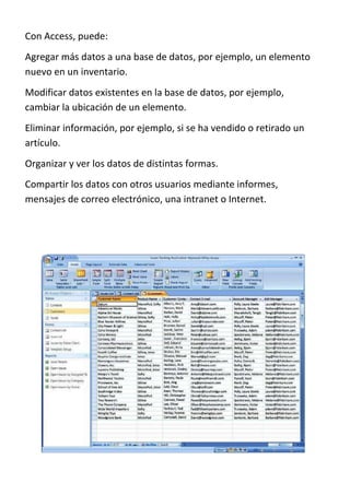 Con Access, puede:
Agregar más datos a una base de datos, por ejemplo, un elemento
nuevo en un inventario.
Modificar datos existentes en la base de datos, por ejemplo,
cambiar la ubicación de un elemento.
Eliminar información, por ejemplo, si se ha vendido o retirado un
artículo.
Organizar y ver los datos de distintas formas.
Compartir los datos con otros usuarios mediante informes,
mensajes de correo electrónico, una intranet o Internet.
 