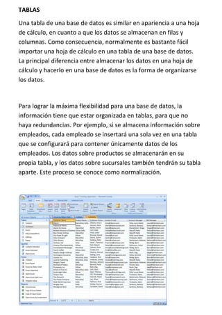 TABLAS
Una tabla de una base de datos es similar en apariencia a una hoja
de cálculo, en cuanto a que los datos se almacenan en filas y
columnas. Como consecuencia, normalmente es bastante fácil
importar una hoja de cálculo en una tabla de una base de datos.
La principal diferencia entre almacenar los datos en una hoja de
cálculo y hacerlo en una base de datos es la forma de organizarse
los datos.


Para lograr la máxima flexibilidad para una base de datos, la
información tiene que estar organizada en tablas, para que no
haya redundancias. Por ejemplo, si se almacena información sobre
empleados, cada empleado se insertará una sola vez en una tabla
que se configurará para contener únicamente datos de los
empleados. Los datos sobre productos se almacenarán en su
propia tabla, y los datos sobre sucursales también tendrán su tabla
aparte. Este proceso se conoce como normalización.
 