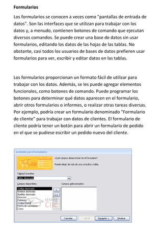 Formularios
Los formularios se conocen a veces como "pantallas de entrada de
datos". Son las interfaces que se utilizan para trabajar con los
datos y, a menudo, contienen botones de comando que ejecutan
diversos comandos. Se puede crear una base de datos sin usar
formularios, editando los datos de las hojas de las tablas. No
obstante, casi todos los usuarios de bases de datos prefieren usar
formularios para ver, escribir y editar datos en las tablas.


Los formularios proporcionan un formato fácil de utilizar para
trabajar con los datos. Además, se les puede agregar elementos
funcionales, como botones de comando. Puede programar los
botones para determinar qué datos aparecen en el formulario,
abrir otros formularios o informes, o realizar otras tareas diversas.
Por ejemplo, podría crear un formulario denominado "Formulario
de cliente" para trabajar con datos de clientes. El formulario de
cliente podría tener un botón para abrir un formulario de pedido
en el que se pudiese escribir un pedido nuevo del cliente.
 