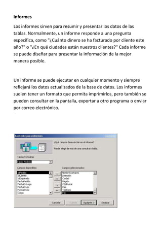 Informes
Los informes sirven para resumir y presentar los datos de las
tablas. Normalmente, un informe responde a una pregunta
específica, como "¿Cuánto dinero se ha facturado por cliente este
año?" o "¿En qué ciudades están nuestros clientes?" Cada informe
se puede diseñar para presentar la información de la mejor
manera posible.


Un informe se puede ejecutar en cualquier momento y siempre
reflejará los datos actualizados de la base de datos. Los informes
suelen tener un formato que permita imprimirlos, pero también se
pueden consultar en la pantalla, exportar a otro programa o enviar
por correo electrónico.
 