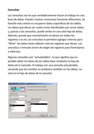 Consultas
Las consultas son las que verdaderamente hacen el trabajo en una
base de datos. Pueden realizar numerosas funciones diferentes. Su
función más común es recuperar datos específicos de las tablas.
Los datos que desea ver suelen estar distribuidos por varias tablas
y, gracias a las consultas, puede verlos en una sola hoja de datos.
Además, puesto que normalmente no desea ver todos los
registros a la vez, las consultas le permiten agregar criterios para
"filtrar" los datos hasta obtener solo los registros que desee. Las
consultas a menudo sirven de origen de registros para formularios
e informes.
Algunas consultas son "actualizables", lo que significa que es
posible editar los datos de las tablas base mediante la hoja de
datos de la consulta. Si trabaja con una consulta actualizable,
recuerde que los cambios se producen también en las tablas, no
solo en la hoja de datos de la consulta.
 