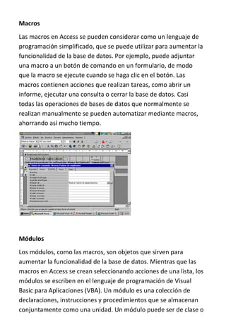 Macros
Las macros en Access se pueden considerar como un lenguaje de
programación simplificado, que se puede utilizar para aumentar la
funcionalidad de la base de datos. Por ejemplo, puede adjuntar
una macro a un botón de comando en un formulario, de modo
que la macro se ejecute cuando se haga clic en el botón. Las
macros contienen acciones que realizan tareas, como abrir un
informe, ejecutar una consulta o cerrar la base de datos. Casi
todas las operaciones de bases de datos que normalmente se
realizan manualmente se pueden automatizar mediante macros,
ahorrando así mucho tiempo.




Módulos
Los módulos, como las macros, son objetos que sirven para
aumentar la funcionalidad de la base de datos. Mientras que las
macros en Access se crean seleccionando acciones de una lista, los
módulos se escriben en el lenguaje de programación de Visual
Basic para Aplicaciones (VBA). Un módulo es una colección de
declaraciones, instrucciones y procedimientos que se almacenan
conjuntamente como una unidad. Un módulo puede ser de clase o
 