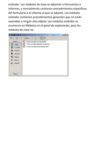 estándar. Los módulos de clase se adjuntan a formularios o
informes, y normalmente contienen procedimientos específicos
del formulario o el informe al que se adjunta. Los módulos
estándar contienen procedimientos generales que no están
asociados a ningún otro objeto. Los módulos estándar se
enumeran en Módulos en el panel de exploración, pero los
módulos de clase no.
 
