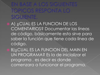  A) ¿CUAL ES LA FUNCION DE LOS
  COMENTARIOS? Documentar las líneas
  de código, básicamente esto sirve para
  saber la función que tiene cada línea de
  código.
 B)¿CUAL ES LA FUNCION DEL MAIN EN
  UN PROGRAMA? Es la de inicializar el
  programa , es decir es donde
  comenzara a funcionar el programa.
 