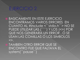  BASICAMENTE EN ESTE EJERCICIO
  ENCONTRAMOS VARIOS ERRORES EN
  CUANTO AL #include <``stdio.h``> NO SE
  PUEDE UTILIZAR LAS (````) Y LOS (<>) POR
  QUE NOS GENERARA UN ERROR , O SE
  USAN LAS COMILLAS O LOS SIMBOLOS
  <>.
 TAMBIEN OTRO ERROR QUE SE
  ENCONTRO FUE QUE FALTAVA EL
  system(``pause``)
 