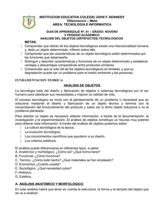 INSTITUCION EDUCATIVA COLEGIO JOHN F. KENNEDY
                                Villavicencio – Meta
                        AREA: TECNOLOGIA E INFORMATICA

                     GUIA DE APRENDIZAJE Nº. 01 – GRADO: NOVENO
                                II PERIODO ACADEMICO
                  ANALISIS DEL OBJETOS (ARTEFACTOS) TECNOLOGICOS
       METAS:
      Comprender que detrás de los objetos tecnológicos existe una intencionalidad humana
       y, dado un objeto determinado, infieren sobre ella.
      Comprender que las características de un objeto tecnológico están determinadas por
       las funciones que desempeña.
      Distinguir y describir características y funciones de un objeto determinado y establecer
       ventajas y desventajas comparativas entre productos similares.
      Comprender que la vida útil de los objetos tecnológicos es limitada, y que su
       degradación puede ser un problema para el medio ambiente y las personas.

FUNDAMENTACION TEORICA:
                                  ANÁLISIS DE OBJETOS
La tecnología trata del diseño y fabricación de objetos o sistemas tecnológicos por el ser
humano para satisfacer sus necesidades y mejorar su calidad de vida.
El proceso tecnológico se inicia con el planteamiento de un problema o necesidad que se
soluciona mediante el diseño y fabricación de un objeto técnico y termina con la
comprobación del funcionamiento del producto y saber así si dicho objeto soluciona o no el
problema planteado.
Para diseñar un objeto es necesario obtener información, a través de la documentación, la
investigación y la experimentación. El análisis de objetos constituye un recurso muy potente
para obtener esta información. A través del análisis de objetos podemos saber:
    La cultura tecnológica de la época.
    La evolución tecnológica.
    Los conocimientos científicos que ayudaron a su diseño.
     Los criterios estéticos.

El análisis puede diferenciarse en diferentes tipos, a saber:
A. Anatómico y morfológico. ¿Cómo es? ¿Qué forma tiene?
B. Funcional. ¿Cómo funciona?
C. Técnico. ¿Cómo está hecho? ¿Qué materiales se han empleado?
D. Económico ¿Cuánto cuesta?
E. Sociológico. ¿Qué necesidad cubre?
F. Histórico.
G. Estético.

A. ANÁLISIS ANATÓMICO Y MORFOLÓGICO
En este análisis habrá que tener en cuenta la estructura, la forma y el tamaño del objeto que
se va a analizar.
 