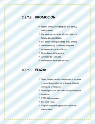 2.3.7.2 PROMOCIÓN:
 Que es un muy buen producto y es de muy
buena calidad.
 Por medio de pancartas, afiches, catálogos y
tarjetas de presentación.
 Los costos van dependiendo de su tamaño.
 Dependiendo de la cantidad comprada.
 Almacenes y lugares públicos.
 Dependiendo de la compra.
 Alrededor de 1´700.000.
 Dependiendo de la taza del (TLC).
2.3.7.3 PLAZA:
 Tener un buen establecimiento para la empresa
y excelentes condiciones tanto para el cliente,
como para el trabajador.
 Que los productos van a ser 100% garantizados.
 Publicidad.
 2´000.000 mensuales.
 Por tierra y aire.
 Se piensa vender los productos nacional e
internacional.
 