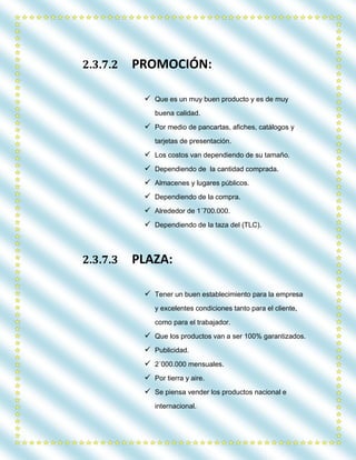 2.3.7.2 PROMOCIÓN:
 Que es un muy buen producto y es de muy
buena calidad.
 Por medio de pancartas, afiches, catálogos y
tarjetas de presentación.
 Los costos van dependiendo de su tamaño.
 Dependiendo de la cantidad comprada.
 Almacenes y lugares públicos.
 Dependiendo de la compra.
 Alrededor de 1´700.000.
 Dependiendo de la taza del (TLC).
2.3.7.3 PLAZA:
 Tener un buen establecimiento para la empresa
y excelentes condiciones tanto para el cliente,
como para el trabajador.
 Que los productos van a ser 100% garantizados.
 Publicidad.
 2´000.000 mensuales.
 Por tierra y aire.
 Se piensa vender los productos nacional e
internacional.
 