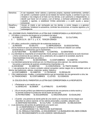 Derechos A ser respetado, tener valores y opiniones propios, expresar sentimientos, cambiar
de opinión; a protestar cuando se es tratado de manera injusta, a cambiar lo que nos
molesta o nos indigna en el trato con los demás; a ser autónomo e independiente; a
decidir que hacer con el cuerpo y con el tiempo, a rechazar peticiones sin sentirse
culpable o egoísta, a establecer límites personales y a pedir ayuda y apoyo
emocional.
Desafíos y
riesgos
Vencer el miedo a ser rechazado por los demás, a correr riesgos y a generar
problemas, fortalecer la autoestima, controlar las emociones, el impulso agresivo y la
autoexigencia.
VIII.- ESCRIBE EN EL PARENTESIS LA LETRA QUE CORRESPONDA A LA RESPUESTA.
( ) El tráfico y consumo de drogas es un problema de salud:
A) PUBLICO B) PRIVADO C) INDIVIDUAL D) CULTURAL
- 5 - GUÍA E.E.R. DE F. C y E. II, TERCER GRADO
( ) El cultivo, producción y distribución de sustancias toxicas es :
A) RIESGO B) DELITO C) IMPRUDENCIA D) DESCONTROL
( ) Es la manera en que una persona o grupo se define a si mismo en relación con ciertas
características o condiciones que lo representan.
A) AUTOESTIMA B) ASERTIVIDAD C) CONTROL D) IDENTIDAD
( ) La identidad es importante en el desarrollo moral, porque cuando una persona se auto-reconoce
y toma conciencia de sus valores, de su potencial y de su papel en la sociedad, asume la
responsabilidad moral ante sus actos y:
A) VALORES B) DECISIONES C) COSTUMBRES D) HABITOS
( ) La identidad personal se construye con, la influencia que otros ejercen, los valores compartidos,
los juicios y opiniones de quienes consideramos importantes y la:
A) SOCIEDAD B) AMISTAD C) CONVIVENCIA D) TRATO DIARIO
( ) Las personas de un mismo contexto cultural comparten ciertos rasgos de su identidad como el
idioma, las tradiciones, valores, creencias, gustos, historia y:
A) COSTUMBRES B) HABITOS C) TECNICAS D) REGALOS
( ) Son celebraciones, rituales, y comportamientos que se transmiten de una generación a otra, las
A) TRADICIONES B) COSTUMBRES C) LEYES D) CODIGOS
X- COLOCA EN EL PARENTEIS LA LETRA QUE CORRESPONDA A LA RESPUESTA
( ) Pertenecer a una nación es un:
A) DERECHO B) DEBER C) ATRIBUTO D) INTERÉS
( ) Es el vinculo jurídico que determina la pertenencia de una persona a cierta nación y
le permite reclamar la protección de las leyes de ese país.
A) PATRIOTISMO B) SOLIDARIDAD C) NACIONALIDAD D) IGUALDAD
( ) Cuando una persona se siente parte de una nación y se reconoce en los rasgos que
describen la cultura nacional, en los valores personales y sociales, adquiere una:
A) IDENTIDAD NACIONAL B) CULTURA C) EDUCACION D) OBLIGACION
( ) Los elementos del sentido de pertenencia a la nación son:
A) LA INDIFERENCIA Y CORRUPCION
B) LA SOLIDARIDAD Y EL TRAFICO DE SUSTANCIAS
C) EL ORGULLO NACIONAL, LA SOLIDARIDAD Y LA BUSQUEDA DEL BIEN COMUN
D) EL RECONOCIMIENTO A LOS LOGROS I NDIVIDUALES
 