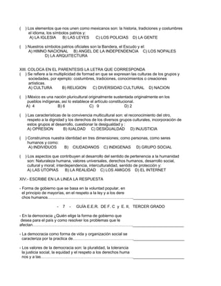 ( ) Los elementos que nos unen como mexicanos son: la historia, tradiciones y costumbres
el idioma, los símbolos patrios y:
A) LA IGLESIA B) LAS LEYES C) LOS POLICIAS D) LA GENTE
( ) Nuestros símbolos patrios oficiales son la Bandera, el Escudo y el:
A) HIMNO NACIONAL B) ANGEL DE LA INDEPENDENCIA C) LOS NOPALES
D) LA ARQUITECTURA
XIII. COLOCA EN EL PARENTESIS LA LETRA QUE CORRESPONDA
( ) Se refiere a la multiplicidad de formad en que se expresan las culturas de los grupos y
sociedades, por ejemplo: costumbres, tradiciones, conocimientos o creaciones
artísticas.
A) CULTURA B) RELIGION C) DIVERSIDAD CULTURAL D) NACION
( ) México es una nación pluricultural originalmente sustentada originalmente en los
pueblos indígenas, así lo establece el artículo constitucional.
A) 4 B) 6 C) 9 D) 2
( ) Las características de la convivencia multicultural son: el reconocimiento del otro,
respeto a la dignidad y los derechos de los diversos grupos culturales, incorporación de
estos grupos al desarrollo, cuestionar la desigualdad y :
A) OPRESION B) IUALDAD C) DESIGUALDAD D) INJUSTICIA
( ) Construimos nuestra identidad en tres dimensiones; como personas, como seres
humanos y como:
A) INDIVIDUOS B) CIUDADANOS C) INDIGENAS D) GRUPO SOCIAL
( ) Los aspectos que contribuyen al desarrollo del sentido de pertenencia a la humanidad
son: Naturaleza humana, valores universales, derechos humanos, desarrollo social,
cultural y moral; interdependencia, interculturalidad, sentido de protección y:
A) LAS UTOPIAS B) LA REALIDAD C) LOS AMIGOS D) EL INTERNET
XIV:- ESCRIBE EN LA LINEA LA RESPUESTA
- Forma de gobierno que se basa en la voluntad popular, en
el principio de mayorías, en el respeto a la ley y a los dere
chos humanos……………………………………………………….._______________________
- 7 - GUÍA E.E.R. DE F. C y E. II, TERCER GRADO
- En la democracia ¿Quién elige la forma de gobierno que
desea para el país y como resolver los problemas que le
afectan…………………………………………………………………._______________________
- La democracia como forma de vida y organización social se
caracteriza por la practica de………………………………………._______________________
- Los valores de la democracia son: la pluralidad, la tolerancia
la justicia social, la equidad y el respeto a los derechos huma
nos y a las……………………………………………………………._______________________
 