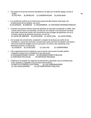 ( ) Es aquel en el que las acciones del gobierno se rigen por el estricto apego a la ley el
estado de:
A) POLITICA B) DERECHO C) CONSERVACION D) LEGALIDAD
( ) La constitución política es la máxima ley porque de ella emanan otras leyes, las
constituciones de los estados, así como :
A) ACUERDOS B) BANDOS C) ORGANISMOS D) TRATADOS INTERNACIONALES
( ) Cuando una persona atenta contra los derechos de otra esta cometiendo un delito, pero
cuando esto lo hace una autoridad, se trata de una violación a los derechos humanos,
ante estas situaciones existen dos mecanismos para proteger las garantías uno es la
comisión nacional de derechos humanos y el otro es:
A) JUICIO DE AMPARO B) LEGALIDAD C) JUCIO CIVIL D) JUICIO PENAL
( ) Es el grado de conocimiento, aceptación y respeto de las leyes por parte de los
ciudadanos, incluye las acciones y compromisos para promover el respeto a las leyes y
denunciar prácticas ilegales como la corrupción, el crimen y las violaciones a los
derechos humanos, la cultura de:
A) LICENCIA B) LEGALIDAD C) LEALTAD D) COMPROMISO
( ) Son organizaciones de ciudadanos que se reúnen para buscar el poder político
mediante el apoyo de la ciudadanía en las elecciones.
A) ORGANIZACIONES CIVILES B) ORGANIZACIONES PUBLICAS
C) PARTIDOS POLITICOS D) PARTIDOS PRIVADOS
( ) Organismo encargado de organizar las elecciones y garantizar que la contienda sea
justa, equitativa y apegada a los principios democráticos.
A) INSITUTO FEDERAL ELECTORAL B) LOS GOBERNADORES
C) LOS LEGISLADORES D) LOS MINISTERIOS PUBLICOS
 