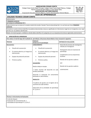 ASOCIACION CESAR CONTO
Colegio Cesar Conto Sede Principal, Colegio Cesar Conto Sede Petecuy, Colegio
Técnico Comercial Dana María y Liceo Santa Clara.
ASOCIACION ANTONIO MACEO
Corporación Educativa Antonio Maceo y Centro Etnoeducativo Antonio Maceo.
GA – FR – 45
Versión 002
2013-04-01
Pág. 1 de 1
GUIA DE APRENDIZAJE
COLEGIO TECNICO CESAR CONTO
anteriormente.
• PRIMEROS AUXILIOS.
ACTIVIDAD DE APRENDIZAJE Nº 4
Copia la lectura que se anexa en la carpeta material de estudio llamada "Guía de Aprendizaje No 1, la cual tiene por título PRIMEROS
AUXILIOS.
Teniendo en cuenta la lectura Identifica las palabras desconocidas y busca su significado en el diccionario, luego haz un crucigrama y una sopa
de letra con las palabras identificadas
Realice de manera grupal un debate en donde debes identificar 10 preguntas con sus respuestas de la lectura registrados anteriormente.
6. APRECIACIÓN DEL APRENDIZAJE
Para valorar el nivel de logro del resultado de aprendizaje y del proceso desarrollado se hace necesario lo siguiente:
PROCESA
PRODUCE
(Evidencias de aprendizaje)
CRITERIOS DE EVALUACIÓN
Documentos:
 Filosofía de la prevención
 El contacto eléctrico y el riesgo de la
electrocución.
 Equipos de protección personal.
 Primeros auxilios.
CONOCIMIENTO:
 Filosofía de la prevención
 El contacto eléctrico y el riesgo de la
electrocución.
 Equipos de protección personal.
 Primeros auxilios.
DESEMPEÑO
Realiza trabajo en equipo.
• realiza resumen del desarrollo de cada
temática planteada
Desarrolla la evaluación de conocimiento
planteada en cada temática.
PRODUCTO
• Cuaderno de apuntes con el registro de los
resúmenes de cada temática
•desarrollo de las actividades de aprendizaje
N° 1,2,3,4 y 5
Desarrollo de procesos de investigación,
métodos de investigación
Participación activa en el proceso de
aprendizaje
Cumplimiento con los compromisos
escolares
Revisión de los apuntes cuaderno
quiz
Revisión de los apuntes cuaderno
sustentaciones
Técnicas e Instrumentos de Evaluación:
.• Lista de chequeo
• Evaluación de conocimientos No. 1
• Actividades de aprendizaje N° 1,2,3,4 y 5
 
