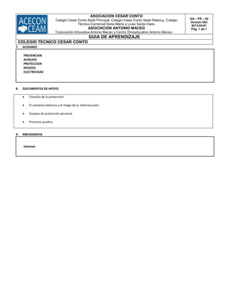 ASOCIACION CESAR CONTO
Colegio Cesar Conto Sede Principal, Colegio Cesar Conto Sede Petecuy, Colegio
Técnico Comercial Dana María y Liceo Santa Clara.
ASOCIACION ANTONIO MACEO
Corporación Educativa Antonio Maceo y Centro Etnoeducativo Antonio Maceo.
GA – FR – 45
Versión 002
2013-04-01
Pág. 1 de 1
GUIA DE APRENDIZAJE
COLEGIO TECNICO CESAR CONTO
7. GLOSARIO
PREVENCION
AUXILIOS
PROTECCION
RIESGOS
ELECTRICIDAD
8. DOCUMENTOS DE APOYO
 Filosofía de la prevención
 El contacto eléctrico y el riesgo de la electrocución.
 Equipos de protección personal.
 Primeros auxilios.
9. BIBLIOGRAFIA
Internet.
 