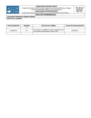 ASOCIACION CESAR CONTO
Colegio Cesar Conto Sede Principal, Colegio Cesar Conto Sede Petecuy, Colegio
Técnico Comercial Dana María y Liceo Santa Clara.
ASOCIACION ANTONIO MACEO
Corporación Educativa Antonio Maceo y Centro Etnoeducativo Antonio Maceo.
GA – FR – 45
Versión 002
2013-04-01
Pág. 1 de 1
GUIA DE APRENDIZAJE
COLEGIO TECNICO CESAR CONTO
CONTROL DE CAMBIOS
FECHA REGISTRO VERSIÓN MOTIVO DEL CAMBIO FECHA DE SOCIALIZACIÓN
1ª
01/04/2013 21º
Se incluye en plantilla la nueva institución que
hace parte de la Asociación Cesar Conto.
22/03/2013
 