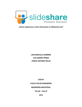 ¿Cómo registrarse y subir información en Slideshare.net?
LINA MARCELA RAMÍREZ
ALEJANDRO PÉREZ
JORGE ANTONIO VÉLEZ
UCEVA
FACULTAD DE INGENIERÍA
INGENIERÍA INDUSTRIAL
TULUÁ – VALLE
2014
 