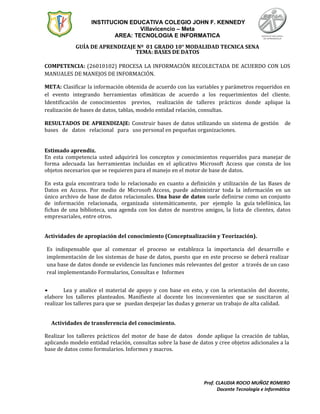 INSTITUCION EDUCATIVA COLEGIO JOHN F. KENNEDY
Villavicencio – Meta
AREA: TECNOLOGIA E INFORMATICA
GUÍA DE APRENDIZAJE Nº 01 GRADO 10° MODALIDAD TECNICA SENA
TEMA: BASES DE DATOS
COMPETENCIA: (26010102) PROCESA LA INFORMACIÓN RECOLECTADA DE ACUERDO CON LOS
MANUALES DE MANEJOS DE INFORMACIÓN.
META: Clasificar la información obtenida de acuerdo con las variables y parámetros requeridos en
el evento integrando herramientas ofimáticas de acuerdo a los requerimientos del cliente.
Identificación de conocimientos previos, realización de talleres prácticos donde aplique la
realización de bases de datos, tablas, modelo entidad relación, consultas.
RESULTADOS DE APRENDIZAJE: Construir bases de datos utilizando un sistema de gestión de
bases de datos relacional para uso personal en pequeñas organizaciones.
Estimado aprendiz.
En esta competencia usted adquirirá los conceptos y conocimientos requeridos para manejar de
forma adecuada las herramientas incluidas en el aplicativo Microsoft Access que consta de los
objetos necesarios que se requieren para el manejo en el motor de base de datos.
En esta guía encontrara todo lo relacionado en cuanto a definición y utilización de las Bases de
Datos en Access. Por medio de Microsoft Access, puede administrar toda la información en un
único archivo de base de datos relacionales. Una base de datos suele definirse como un conjunto
de información relacionada, organizada sistemáticamente, por ejemplo la guía telefónica, las
fichas de una biblioteca, una agenda con los datos de nuestros amigos, la lista de clientes, datos
empresariales, entre otros.
Actividades de apropiación del conocimiento (Conceptualización y Teorización).
Es indispensable que al comenzar el proceso se establezca la importancia del desarrollo e
implementación de los sistemas de base de datos, puesto que en este proceso se deberá realizar
una base de datos donde se evidencie las funciones más relevantes del gestor a través de un caso
real implementando Formularios, Consultas e Informes
• Lea y analice el material de apoyo y con base en esto, y con la orientación del docente,
elabore los talleres planteados. Manifieste al docente los inconvenientes que se suscitaron al
realizar los talleres para que se puedan despejar las dudas y generar un trabajo de alta calidad.
Actividades de transferencia del conocimiento.
Realizar los talleres prácticos del motor de base de datos donde aplique la creación de tablas,
aplicando modelo entidad relación, consultas sobre la base de datos y cree objetos adicionales a la
base de datos como formularios. Informes y macros.
Prof. CLAUDIA ROCIO MUÑOZ ROMERO
Docente Tecnología e Informática
 