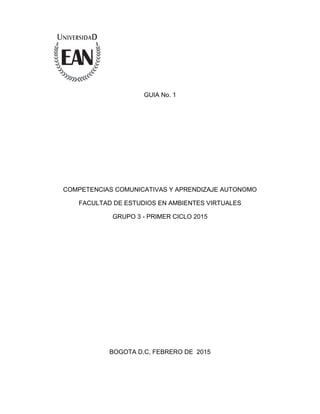 GUIA No. 1
COMPETENCIAS COMUNICATIVAS Y APRENDIZAJE AUTONOMO
FACULTAD DE ESTUDIOS EN AMBIENTES VIRTUALES
GRUPO 3 - PRIMER CICLO 2015
BOGOTA D.C, FEBRERO DE 2015
 