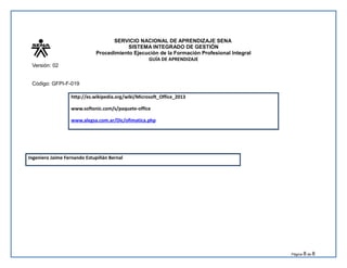 SERVICIO NACIONAL DE APRENDIZAJE SENA
SISTEMA INTEGRADO DE GESTIÓN
Procedimiento Ejecución de la Formación Profesional Integral
GUÍA DE APRENDIZAJE
Versión: 02
Código: GFPI-F-019
http://es.wikipedia.org/wiki/Microsoft_Office_2013
www.softonic.com/s/paquete-office
www.alegsa.com.ar/Dic/ofimatica.php
Ingeniero Jaime Fernando Estupiñán Bernal
Página 8 de 8
 