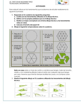 LIC. ONEY DAVID BEGAMBRE PEREZ
TECNOLOGIA E INFORMATICA
ACTIVIDADES
Para adquirir soltura en las herramientas que acabamos de estudiar realizaremos la
siguiente actividad:
1. Responde en tú cuaderno las siguientes preguntas:
a. Cuáles son las herramientas utilizadas en el dibujo técnico.
b. Define con tus propias palabras que es el dibujo técnico
c. Realiza un mapa conceptual con el tema dibujo técnico y las herramientas
vistas en clase.
d. Calcula el tamaño del papel A5
2. Dibuja el siguiente rompecabezas sobre tú cuaderno.
Nota: en casa sobre un trozo de cartón o cartulina que tengas, hazlo de tamaño
medio y con material reutilizado (vale el cartón de cualquier caja que tengas
por casa, tenemos que intentar siempre reutilizar las cosas y no comprar cosas
nuevas).
3. Diseña el siguiente dibujo en Tú cuaderno utilizando las herramientas del dibujo
técnico:
 
