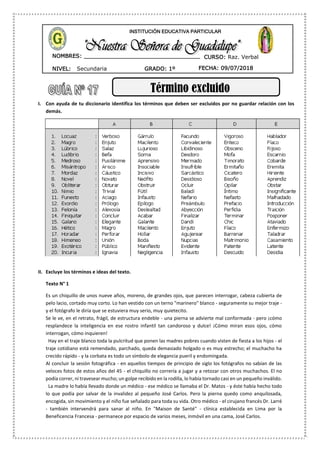 NIVEL: Secundaria
NOMBRES: __________________________________
____________________________________
GRADO: 1º FECHA: 09/07/2018
INSTITUCIÓN EDUCATIVA PARTICULAR
CURSO: Raz. Verbal
Término excluido
I. Con ayuda de tu diccionario identifica los términos que deben ser excluidos por no guardar relación con los
demás.
II. Excluye los términos e ideas del texto.
Texto N° 1
Es un chiquillo de unos nueve años, moreno, de grandes ojos, que parecen interrogar, cabeza cubierta de
pelo lacio, cortado muy corto. Lo han vestido con un terno "marinero" blanco - seguramente su mejor traje -
y el fotógrafo le diría que se estuviera muy serio, muy quietecito.
Se le ve, en el retrato, frágil, de estructura endeble - una pierna se advierte mal conformada - pero ¡cómo
resplandece la inteligencia en ese rostro infantil tan candoroso y dulce! ¡Cómo miran esos ojos, cómo
interrogan, cómo inquieren!
Hay en el traje blanco toda la pulcritud que ponen las madres pobres cuando visten de fiesta a los hijos - el
traje cotidiano está remendado, parchado, queda demasiado holgado o es muy estrecho; el muchacho ha
crecido rápido - y la corbata es todo un símbolo de elegancia pueril y endomingada.
Al concluir la sesión fotográfica - en aquellos tiempos de principio de siglo los fotógrafos no sabían de las
veloces fotos de estos años del 45 - el chiquillo no correría a jugar y a retozar con otros muchachos. El no
podía correr, ni travesear mucho; un golpe recibido en la rodilla, lo había tornado casi en un pequeño inválido.
La madre lo había llevado donde un médico - ese médico se llamaba el Dr. Matos - y éste había hecho todo
lo que podía por salvar de la invalidez al pequeño José Carlos. Pero la pierna quedo como anquilosada,
encogida, sin movimiento y el niño fue señalado para toda su vida. Otro médico - el cirujano francés Dr. Larré
- también intervendrá para sanar al niño. En "Maison de Santé" - clínica establecida en Lima por la
Beneficencia Francesa - permanece por espacio de varios meses, inmóvil en una cama, José Carlos.
 