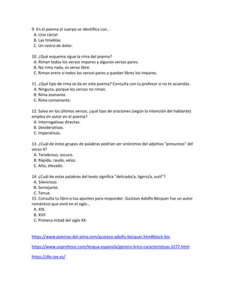 9. En el poema el cuerpo se identifica con...
A. Una cárcel
B. Las tinieblas.
C. Un rastro de dolor.
10. ¿Qué esquema sigue la rima del poema?
A. Riman todos los versos impares y algunos versos pares.
B. No rima nada, es verso libre.
C. Riman entre sí todos los versos pares y quedan libres los impares.
11. ¿Qué tipo de rima se da en este poema? Consulta con tu profesor si no te acuerdas.
A. Ninguna, porque los versos no riman.
B. Rima asonante.
C. Rima consonante.
12. Salvo en los últimos versos, ¿qué tipo de oraciones (según la intención del hablante)
emplea en autor en el poema?
A. Interrogativas directas.
B. Desiderativas.
C. Imperativas.
13. ¿Cuál de estos grupos de palabras podrían ser sinónimos del adjetivo "presuroso" del
verso 4?
A. Tenebroso, oscuro.
B. Rápido, raudo, veloz.
C. Alto, elevado.
14. ¿Cuál de estas palabras del texto significa "delicado/a, ligero/a, sutil"?
A. Silencioso.
B. Semejante.
C. Tenue.
15. Consulta tu libro o tus apuntes para responder. Gustavo Adolfo Bécquer fue un autor
romántico que vivió en el siglo...
A. XIX.
B. XVII
C. Primera mitad del siglo XX.
https://www.poemas-del-alma.com/gustavo-adolfo-becquer.htm#block-bio
https://www.unprofesor.com/lengua-espanola/genero-lirico-caracteristicas-3277.html
https://dle.rae.es/
 