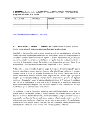 II.-GRAMÁTICA: Escribe todos los SUSTANTIVOS, ADJETIVOS, VERBOS Y PREPOSICIONES
que puedas encontrar en el poema.
SUSTANTIVOS ADJETIVOS VERBOS PREPOSICIONES
https://www.youtube.com/watch?v=7_qy1F7FzR0
III.- COMPRENSIÓN LECTORA DE TEXTO NARRATIVO: Lee el texto El eclipse de Augusto
Monterroso y responde las preguntas marcando una de las alternativas.
Cuando Fray Bartolomé Arrazola se sintió perdido aceptó que ya nada podría salvarlo. La
selva poderosa de Guatemala lo había apresado, implacable y definitiva. Ante su ignorancia
topográfica se sentó con tranquilidad a esperar la muerte. Quiso morir allí, sin ninguna
esperanza, aislado, con el pensamiento fijo en la España distante, particularmente en el
convento de Los Abrojos, donde Carlos Quinto condescendiera una vez a bajar de su
eminencia para decirle que confiaba en el celo religioso de su labor redentora.
Al despertar se encontró rodeado por un grupo de indígenas de rostro impasible que se
disponía a sacrificarlo ante un altar, un altar que a Bartolomé le pareció como el lecho en
que descansaría, al fin, de sus temores, de su destino, de sí mismo. Tres años en el país le
habían conferido un mediano dominio de las lenguas nativas. Intentó algo. Dijo algunas
palabras que fueron comprendidas. Entonces floreció en él una idea que tuvo por digna de
su talento y de su cultura universal y de su arduo conocimiento de Aristóteles. Recordó que
para ese día se esperaba un eclipse total de sol. Y dispuso, en lo más íntimo, valerse de
aquel conocimiento para engañar a sus opresores y salvar la vida. -Si me matáis -les dijo-
puedo hacer que el sol se oscurezca en su altura.
Los indígenas, lo miraron fijamente y Bartolomé sorprendió la incredulidad en sus ojos. Vio
que se produjo un pequeño consejo, y esperó confiado, no sin cierto desdén. Dos horas
después el corazón de Fray Bartolomé Arrazola chorreaba su sangre vehemente sobre la
piedra de los sacrificios (brillante bajo la opaca luz de un sol eclipsado), mientras uno de los
indígenas recitaba sin ninguna inflexión de voz, sin prisa, una por una las infinitas fechas en
que se producirían eclipses solares y lunares, que los astrónomos de la comunidad maya
habían previsto y anotado en sus códices sin la valiosa ayuda de Aristóteles.
 