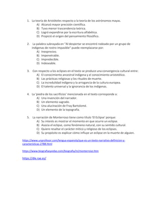 1. La teoría de Aristóteles respecto a la teoría de los astrónomos mayas.
A) Alcanzó mayor precisión científica.
B) Tuvo menor trascendencia teórica.
C) Logró expandirse por la escritura alfabética.
D) Propició el origen del pensamiento filosófico.
2. La palabra subrayada en "Al despertar se encontró rodeado por un grupo de
indígenas de rostro impasible" puede reemplazarse por:
A) Inexpresivo.
B) Impenetrable.
C) Impredecible.
D) Indeseable.
3. Con respecto a los eclipses en el texto se produce una convergencia cultural entre:
A) El conocimiento ancestral indígena y el conocimiento aristotélico.
B) Las prácticas religiosas y los rituales de muerte.
C) La incredulidad indígena y la arrogancia de la cultura europea.
D) El talento universal y la ignorancia de los indígenas.
4. La 'piedra de los sacrificios' mencionada en el texto corresponde a:
A) Una invención del narrador.
B) Un elemento sagrado.
C) Una alucinación de Fray Bartolomé.
D) Un elemento de la topografía.
5. La narración de Monterroso tiene como título 'El Eclipse' porque:
A) Su interés es mostrar el momento en que ocurre un eclipse.
B) Asocia el eclipse, como fenómeno natural, con su sentido cultural.
C) Quiere resaltar el carácter mítico y religioso de los eclipses.
D) Su propósito es explicar cómo influye un eclipse en la muerte de alguien.
https://www.unprofesor.com/lengua-espanola/que-es-un-texto-narrativo-definicion-y-
caracteristicas-2788.html
https://www.biografiasyvidas.com/biografia/m/monterroso.htm
https://dle.rae.es/
 