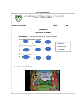 EVALUACION GENERAL
INSTITUCIÓN EDUCATIVA TÉCNICA Y ACADÉMICA ANTONIO NARIÑO
VILLA DE LEYVA- SEDE ANEXA
NOMBRE DEL ESTUDIANTE______________________________________________GRADO_______________AÑO________
¿COMO ESTOY?
¿QUE DEBO MEJORAR?
1. ¿Cómo avanzo? Marcar mi respuesta con una X según corresponda
a. En mi seguridad para expresar mis ideas:
E S A
b. En mi forma de hablar y escribir
E S A
c. En mi forma de escuchar y leer:
E
S A
2. Observo la siguiente imagen
E: Excelente
S: Sobresaliente
A: Aceptable
 
