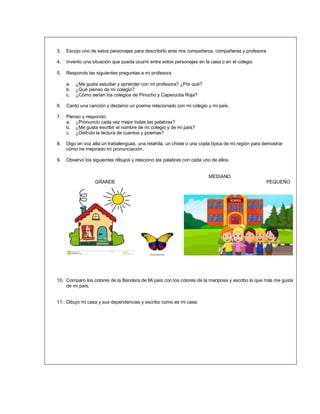3. Escojo uno de estos personajes para describirlo ante mis compañeros, compañeras y profesora
4. Invento una situación que pueda ocurrir entre estos personajes en la casa o en el colegio
5. Respondo las siguientes preguntas a mi profesora
a. ¿Me gusta estudiar y aprender con mi profesora? ¿Por qué?
b. ¿Qué pienso de mi colegio?
c. ¿Cómo serian los colegios de Pinocho y Caperucita Roja?
6. Canto una canción y declamo un poema relacionado con mi colegio y mi país.
7. Pienso y respondo:
a. ¿Pronuncio cada vez mejor todas las palabras?
b. ¿Me gusta escribir el nombre de mi colegio y de mi país?
c. ¿Disfruto la lectura de cuentos y poemas?
8. Digo en voz alta un trabalenguas, una retahíla, un chiste o una copla típica de mi región para demostrar
cómo he mejorado mi pronunciación.
9. Observo los siguientes dibujos y relaciono las palabras con cada uno de ellos.
MEDIANO
GRANDE PEQUEÑO
10. Comparo los colores de la Bandera de Mi país con los colores de la mariposa y escribo lo que más me gusta
de mi país.
11. Dibujo mi casa y sus dependencias y escribo como es mi casa.
 