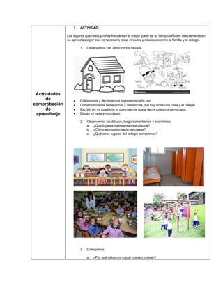 Actividades
de
comprobación
de
aprendizaje
1. ACTIVIDAD:
Los lugares que niños y niñas frecuentan la mayor parte de su tiempo influyen directamente en
su aprendizaje por eso es necesario crear vínculos y relaciones entre la familia y el colegio.
1. Observamos con atención los dibujos.
• Coloreamos y decimos que representa cada uno.,
• Comentamos las semejanzas y diferencias que hay entre una casa y el colegio
• Escribo en mi cuaderno lo que más me gusta de mi colegio y de mi casa.
• Dibujo mi casa y mi colegio
2. Observamos los dibujos, luego comentamos y escribimos:
a. ¿Qué lugares representan los dibujos?
b. ¿Cómo es nuestro salón de clases?
c. ¿Qué otros lugares del colegio conocemos?
3. Dialogamos
a. ¿Por qué debemos cuidar nuestro colegio?
 