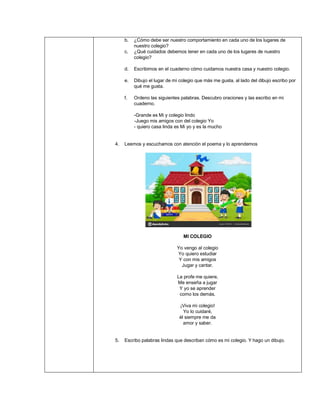 b. ¿Cómo debe ser nuestro comportamiento en cada uno de los lugares de
nuestro colegio?
c. ¿Qué cuidados debemos tener en cada uno de los lugares de nuestro
colegio?
d. Escribimos en el cuaderno cómo cuidamos nuestra casa y nuestro colegio.
e. Dibujo el lugar de mi colegio que más me gusta, al lado del dibujo escribo por
qué me gusta.
f. Ordeno las siguientes palabras. Descubro oraciones y las escribo en mi
cuaderno.
-Grande es Mi y colegio lindo
-Juego mis amigos con del colegio Yo
- quiero casa linda es Mi yo y es la mucho
4. Leemos y escuchamos con atención el poema y lo aprendemos
MI COLEGIO
Yo vengo al colegio
Yo quiero estudiar
Y con mis amigos
Jugar y cantar.
La profe me quiere,
Me enseña a jugar
Y yo se aprender
como los demás.
¡Viva mi colegio!
Yo lo cuidaré,
él siempre me da
amor y saber.
5. Escribo palabras lindas que describan cómo es mi colegio. Y hago un dibujo.
 