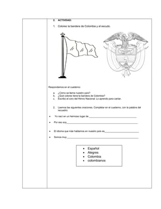 2. ACTIVIDAD:
1. Coloreo la bandera de Colombia y el escudo.
Respondemos en el cuaderno:
a. ¿Cómo se llama nuestro país?
b. ¿Qué colores tiene la bandera de Colombia?
c. Escribo el coro del Himno Nacional. Lo aprendo para cantar.
2. Leemos las siguientes oraciones. Completar en el cuaderno, con la palabra del
recuadro:
• Yo nací en un hermoso lugar de ____________________________________
• Por eso soy______________________________________________________
• El idioma que más hablamos en nuestro país es__________________________
• Somos muy ______________________________________________________
• Español
• Alegres
• Colombia
• colombianos
 