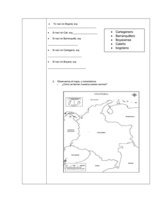 • Yo nací en Bogotá, soy
_____________________________________
• Si nací en Cali, soy___________________
• Si nací en Barranquilla, soy
_______________________
• Si nací en Cartagena, soy
__________________________
• Si nací en Boyacá, soy
_____________________________
3. Observamos el mapa, y comentamos:
- ¿Cómo se llaman nuestros países vecinos?
• Cartagenero
• Barranquillero
• Boyacense
• Caleño
• bogotano
 