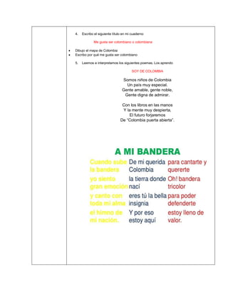 4. Escribo el siguiente título en mi cuaderno
Me gusta ser colombiano o colombiana
• Dibujo el mapa de Colombia
• Escribo por qué me gusta ser colombiano
5. Leemos e interpretamos los siguientes poemas. Los aprendo
SOY DE COLOMBIA
Somos niños de Colombia
Un país muy especial.
Gente amable, gente noble,
Gente digna de admirar.
Con los libros en las manos
Y la mente muy despierta,
El futuro forjaremos
De “Colombia puerta abierta”.
 