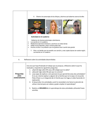 6. Observo los personajes de los dibujos y decimos qué sabemos acerca de ellos
Actividad en el cuaderno
Hablamos de diversos personajes colombianos.
• Los escribo en mi cuaderno.
• Realizamos ejercicios de lectura y escritura con estos temas
• Hablar de los deportes y decir cual les gusta más
• Escribo el oficio o la profesión que me gustaría tener cuando sea grande
7. Pido a mi familia que me enseñe una canción y unas coplas típicas de nuestra región.
Las escribo en mi cuaderno
4. Reflexiono sobre las actividades desarrolladas
Preguntas
para
autoevaluarse
Una vez que haya finalizado el trabajo que se propuso, reflexione sobre lo que ha
realizado y responda las siguientes preguntas:
1. ¿Aprendí algo sobre Mi casa y Mi colegio que no sabía?
2. ¿descubrí algo sobre Mi país que no conocía?
3. ¿soy capaz de explicar a otra persona lo que aprendí de estas dos actividades?
Si es así, intente explicar a alguien de tu familia que no lo sepa o lo recuerde.
Pido el favor a un integrante de mi familia que me haga un video haciendo mi
explicación.
4. Al desarrollar mis actividades ¿sentí la necesidad o me llamo la atención de
utilizar internet para ver videos y poder ampliar mi aprendizaje?
5. Realizo un RESUMEN de mi aprendizaje de estas actividades utilizando frases
sencillas
 