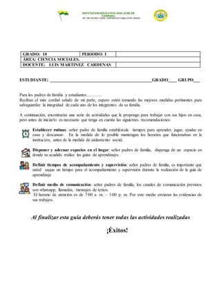 GRADO: 10 PERIODO: I
ÁREA: CIENCIA SOCIALES.
DOCENTE: LUIS MARTINEZ CARDENAS
ESTUDIANTE: _______________________________________________GRADO____ GRUPO___
Para los padres de familia y estudiantes………..
Reciban el más cordial saludo de mi parte, espero estén tomando las mejores medidas pertinentes para
salvaguardar la integridad de cada uno de los integrantes de su familia.
A continuación, encontrarán una serie de actividades que le propongo para trabajar con sus hijos en casa,
pero antes de iniciarlo es necesario que tenga en cuenta las siguientes recomendaciones:
Establecer rutinas: señor padre de familia establézcale tiempos para aprender, jugar, ayudar en
casa y descansar. En la medida de lo posible mantengan los horarios que funcionaban en la
institución, antes de la medida de aislamiento social.
1. Disponer y adecuar espacios en el hogar: señor padres de familia, disponga de un espacio en
donde su acudido realice las guías de aprendizajes.
Definir tiempos de acompañamiento y supervisión: señor padres de familia, es importante que
usted saque un tiempo para el acompañamiento y supervisión durante la realización de la guía de
aprendizaje
Definir medio de comunicación: señor padres de familia, los canales de comunicación previstos
son whatsapp, llamadas, mensajes de textos.
El horario de atención es de 7:00 a. m. – 1:00 p. m. Por este medio enviaran las evidencias de
sus trabajos.
Al finalizar esta guía deberás tener todas las actividades realizadas
¡Éxitos!
 