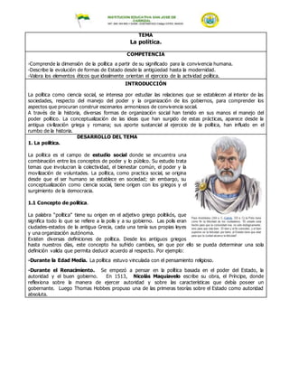 TEMA
La política.
COMPETENCIA
-Comprende la dimensión de la política a partir de su significado para la convivencia humana.
-Describe la evolución de formas de Estado desde la antigüedad hasta la modernidad.
-Valora los elementos éticos que idealmente orientan el ejercicio de la actividad política.
INTRODUCCIÓN
La política como ciencia social, se interesa por estudiar las relaciones que se establecen al interior de las
sociedades, respecto del manejo del poder y la organización de los gobiernos, para comprender los
aspectos que procuran construir escenarios armoniosos de convivencia social.
A través de la historia, diversas formas de organización social han tenido en sus manos el manejo del
poder político. La conceptualización de las ideas que han surgido de estas prácticas, aparece desde la
antigua civilización griega y romana; sus aporte sustancial al ejercicio de la política, han influido en el
rumbo de la historia.
DESARROLLO DEL TEMA
1. La política.
La política es el campo de estudio social donde se encuentra una
combinación entre los conceptos de poder y lo público. Su estudio trata
temas que involucran la colectividad, el bienestar común, el poder y la
movilización de voluntades. La política, como practica social, se origina
desde que el ser humano se establece en sociedad; sin embargo, su
conceptualización como ciencia social, tiene origen con los griegos y el
surgimiento de la democracia.
1.1 Concepto de política.
La palabra “política” tiene su origen en el adjetivo griego politikós, que
significa todo lo que se refiere a la polis y a su gobierno. Las polis eran
ciudades-estados de la antigua Grecia, cada una tenía sus propias leyes
y una organización autónoma.
Existen diversas definiciones de política. Desde los antiguos griegos
hasta nuestros días, este concepto ha sufrido cambios, sin que por ello se pueda determinar una sola
definición valida que permita deducir acuerdo al respecto. Por ejemplo:
-Durante la Edad Media. La política estuvo vinculada con el pensamiento religioso.
-Durante el Renacimiento. Se empezó a pensar en la política basada en el poder del Estado, la
autoridad y el buen gobierno. En 1513, Nicolás Maquiavelo escribe su obra, el Príncipe, donde
reflexiona sobre la manera de ejercer autoridad y sobre las características que debía poseer un
gobernante. Luego Thomas Hobbes propuso una de las primeras teorías sobre el Estado como autoridad
absoluta.
 