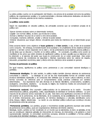 La esfera pública cuenta con la participación del Estado y de actores de la sociedad civil como los partidos
políticos, las organizaciones sociales y no gubernamentales y diversas instituciones dedicadas a la atención
de intereses comunes, además de los mismos ciudadanos.
La política como acción
Según los especialistas en estudios políticos, las principales acciones que se consideran propias de la
política son:
-Ejercer dominio exclusivo sobre un determinado territorio.
-Legislar con normas válidas, es decir, que involucren a todos.
-Extraer y distribuir recursos de un sector a otro de la sociedad.
-Conquistar, mantener, defender, ampliar y reforzar el poder estatal.
-Ordenar situaciones que tengan efectos vinculantes para todos los miembros de un determinado grupo
social.
Estas acciones tienen como objetivos el buen gobierno y el bien común, o sea, el bien de la sociedad
como conjunto. Sin embargo, la transformación de la sociedad y el cumplimiento de los objetivos del buen
gobierno y del bien común dependen de la visión y de las pretensiones de los distintos actores políticos y
de las ideas que se discutan y triunfen en la esfera política. En conclusión, la política como acción se
manifiesta en los actos que están dotados de significación política, es decir, aquellos que se relacionan con
la obtención y el ejercicio del poder que busca la construcción de un orden social ideal. Este orden
pretende mejorar las condiciones de seguridad y libertad, soportadas sobre los valores de respeto,
educación, prosperidad económica, salud y afecto entre los miembros de la sociedad en general.
Formas de pertenecía en política
De igual manera, significamos la política como pertenencia a una comunidad nacional ideológica o
partidista.
-Pertenencia ideológica. En este sentido, la política implica también diversos sistemas de pertenencia
comunitaria o colectiva. La ideología es una de las más imperceptibles formas de cohesión social;
involucra identidades espirituales y de conductas bien definidas que se hacen cultura colectiva, es decir,
formas concretas de referencia para el comportamiento social, prácticas cotidianas con sentidos
determinados. Sus expresiones han sido diversas en la historia: liberalismo, conservatismo, socialismo,
ecologismo, comunitario, estatismo. La escuela, la religión, los modernos medios de comunicación son
mecanismos de producción ideológica.
-Pertenencia nacional. Otra expresión político-práctica de la pertenencia es la nación. Envuelve
determinaciones políticas, geográficas, civiles, especificidades de identidad en territorios definidos. La gran
mayoría de las personas somos nacionales de un país. Esto tiene unos significados concretos en términos
del carácter de la pertenencia, de las libertades, de la ciudadanía, de las posibilidades de ser reconocidos
en el ámbito internacional; pero, igualmente, en términos ideológicos y culturales, identificados como
etnia, lengua, religión, idiosincrasia. La nación es una identidad político-cultural que constituye vínculos
de pertenencia entre las personas.
-Pertenencia partidista. Los partidos, grupos o movimientos sociales igualmente expresan este sentido
de pertenencia de la política, pues son organizaciones dinámicas del interés colectivo.
Ideología, nación, partidos se han revalorado en un mundo que se planetariza, es decir, se globaliza, en las
que se constituyen relaciones globales de intercambio de mercaos, de intercambio y de gobierno a nivel
supranacionales (ejemplo: la comunidad económica europea), abriendo la posibilidad a formas políticas
renovadas de la identidad ideológica, cultural y política.
 