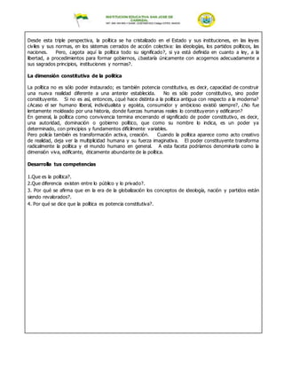 Desde esta triple perspectiva, la política se ha cristalizado en el Estado y sus instituciones, en las leyes
civiles y sus normas, en los sistemas cerrados de acción colectiva: las ideologías, los partidos políticos, las
naciones. Pero, ¿agota aquí la política todo su significado?, si ya está definida en cuanto a ley, a la
libertad, a procedimientos para formar gobiernos, ¿bastaría únicamente con acogernos adecuadamente a
sus sagrados principios, instituciones y normas?.
La dimensión constitutiva de la política
La política no es sólo poder instaurado; es también potencia constitutiva, es decir, capacidad de construir
una nueva realidad diferente a una anterior establecida. No es sólo poder constitutivo, sino poder
constituyente. Si no es así, entonces, ¿qué hace distinta a la política antigua con respecto a la moderna?
¿Acaso el ser humano liberal, individualista y egoísta, consumidor y ambicioso existió siempre?, ¿No fue
lentamente moldeado por una historia, donde fuerzas humanas reales lo constituyeron y edificaron?
En general, la política como convivencia termina encerrando el significado de poder constitutivo, es decir,
una autoridad, dominación o gobierno político, que como su nombre lo indica, es un poder ya
determinado, con principios y fundamentos difícilmente variables.
Pero policía también es transformación activa, creación. Cuando la política aparece como acto creativo
de realidad, deja ver la multiplicidad humana y su fuerza imaginativa. El poder constituyente transforma
radicalmente la política y el mundo humano en general. A esta faceta podríamos denominarla como la
dimensión viva, edificante, éticamente abundante de la política.
Desarrolla tus competencias
1.Que es la política?.
2.Que diferencia existen entre lo público y lo privado?.
3. Por qué se afirma que en la era de la globalización los conceptos de ideología, nación y partidos están
siendo revalorados?.
4. Por qué se dice que la política es potencia constitutiva?.
 
