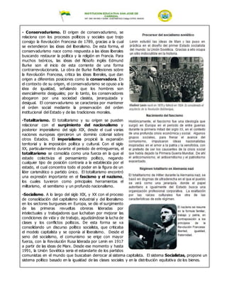 - Conservadurismo. El origen de conservadurismo, se
relaciona con los procesos políticos y sociales que trajo
consigo la Revolución Francesa de 1789, gracias a la cual
se extendieron las ideas del liberalismo. De esta forma, el
conservadurismo nace como respuesta a las ideas liberales
buscando restaurar la política y la religión en Francia. Para
muchos teóricos, las ideas del filósofo inglés Edmund
Burke son el inicio de esta corriente de una forma
contrarrevolucionaria. La obra de Burke Reflexiones sobre
la Revolución Francesa, critica las ideas liberales, que dan
origen a diferentes posiciones como la conservadora. En
el contexto de su origen, el conservadurismo se opuso a la
idea de igualdad, señalando que los hombres son
esencialmente desiguales; por lo tanto, los conservadores
abogaron por una sociedad clasista, jerarquizada y
desigual. El conservadurismo se caracteriza por mantener
el orden social mediante la preservación del orden
institucional del Estado y de las tradiciones morales.
-Totalitarismo. El totalitarismo y su origen se pueden
relacionar con el surgimiento del nacionalismo y
posterior imperialismo del siglo XIX, desde el cual varias
naciones europeas ejercieron un dominio colonial sobre
otros Estados. El imperialismo propicié la expansión
territorial y la imposición política y cultural. Con el siglo
XX, particularmente durante el periodo de entreguerras, el
totalitarismo se consolida como una fuerza en la que el
estado colectiviza el pensamiento político, negando
cualquier tipo de posición contraria a la establecida por el
estado, el cual concentra todo el poder en la figura de un
líder carismático o partido único. El totalitarismo encontró
una expresión importante en el fascismo y el nazismo,
los cuales tuvieron como principales herramientas el
militarismo, el semitismo y un profundo nacionalismo.
-Socialismo. A lo largo del siglo XIX, y XX con el proceso
de consolidación del capitalismo industrial y del liberalismo
en los sectores burgueses en Europa, se dio el surgimiento
de las primeras revueltas obreras lideradas por
intelectuales y trabajadores que luchaban por mejorar las
condiciones de vida y de trabajo, agudizándose la lucha de
clases y los conflictos políticos. De esta forma se va
consolidando un discurso político socialista, que criticaba
el modelo capitalista y se oponía al liberalismo. Desde el
seno del socialismo, el comunismo se erige con mayor
fuerza, con la Revolución Rusa liderada por Lenin en 1917
a partir de las ideas de Marx. Desde ese momento y hasta
1991, la Unión Soviética seria el estandarte de los partidos
comunistas en el mundo que buscaban derrocar al sistema capitalista. El sistema Socialistas, propone un
sistema político basado en la igualdad de las clases sociales y en la distribución equitativa de los bienes.
 
