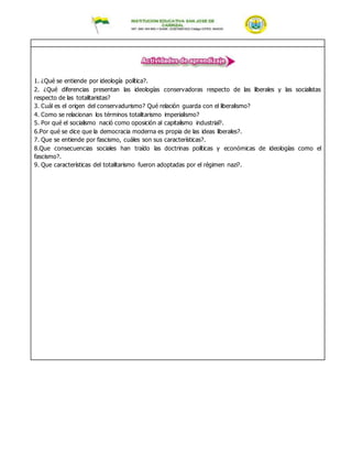 1. ¿Qué se entiende por ideología política?.
2. ¿Qué diferencias presentan las ideologías conservadoras respecto de las liberales y las socialistas
respecto de las totalitaristas?
3. Cuál es el origen del conservadurismo? Qué relación guarda con el liberalismo?
4. Como se relacionan los términos totalitarismo imperialismo?
5. Por qué el socialismo nació como oposición al capitalismo industrial?.
6.Por qué se dice que la democracia moderna es propia de las ideas liberales?.
7. Que se entiende por fascismo, cuáles son sus características?.
8.Que consecuencias sociales han traído las doctrinas políticas y económicas de ideologías como el
fascismo?.
9. Que características del totalitarismo fueron adoptadas por el régimen nazi?.
 