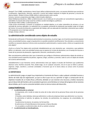 INSTITUTO DE EDUCACIÓN SUPERIOR TECNOLÓGICO PÚBLICO
“JOSE MARÍA ARGUEDAS” SICAYA ¡Intégrate a la excelencia educativa!
George R. Terri (1980), remitiéndose a Henry Fayol, define la Administración como, «un proceso distintivo que consiste en
la planeación, organización, dirección, ejecución y control del trabajo mediante el empleo de personas y recursos de
diversa índole». Herbert A Simon (1958), define la administración como «acción
humana, racional y cooperativa para llegar a determinados objetivos».
Robert McNamara (Gutiérrez, 1982). La Administración «es el medio por el cual pueden ser racionalmente organizados y
extendidos al conjunto del cuerpo social los cambios sociales tecnológicos y políticos».
Fritz Mostern Marx (1946). La administración es:
«Toda acción encaminada a convertir un propósito en realidad objetiva, es el orden sistemático de acciones y el uso
calculado de recursos aplicados a la realización de un propósito, previendo los obstáculos que pueden surgir en el logro
del mismo. Es la acción de dirección y supervisión del trabajo y del uso adecuado de materiales y elementos para realizar
el fin propuesto con el más bajo costo de
energía, tiempo y dinero».
La administración considerada como objeto de estudio
Partiendo de la afirmación: El fenómeno administrativo lo conocemos, en primer lugar, en el nivel de conocimiento popular
como una actividad humana, surge la inquietud de sí es posible estudiarlo científicamente. Para ahondar su conocimiento
científico es necesario observar la forma como se presenta la administración a nuestra mente. ¿Cómo es la apariencia de
este objeto?
¿Cuál es su forma? Ese objeto está constituido indudablemente por unos elementos que conocemos y que podemos
definir, en abstracto, como una actividad humana que se expresa en la toma de decisiones y en el manejo de recursos a
través de los procesos de planeación, organización, dirección, coordinación y control.
Más concretamente pudiéramos decir que el elemento que configura el fenómeno administrativo objeto de estudio es:
Una actividad humana específica de planear, organizar, dirigir, coordinar y controlar, todo lo cual es el objeto de estudio
de la ciencia administrativa.
Indudablemente lo que llamamos ciencia administrativa tiene por objeto el estudio del fenómeno que pudiéramos
observar como: Hombre actuando. Pero, desde luego, no en cualquier actuación, sino en la que se refiere a planear,
organizar, dirigir, coordinar y controlar actividades o funciones que en la teoría clásica se conoce como el proceso
administrativo.
LA IMPORTANCIA
La administración juega un papel muy importante al momento de llevar a cabo cualquier actividad humana y
dentro de todo tipo de organización, ya que es ella la que nos va a permitir el logro o consecución de los
objetivos trazados de un modo eficaz y eficiente, dándole un uso racional a los recursos y medios necesarios
para el desarrollo del hombre y de la sociedad en general, convirtiéndose en la base del progreso de las naciones
desarrolladas, por lo cual es conocida también como la ciencia motora del desarrollo.
CARACTERÍSTICAS:
La administración es universal.
Es importante, útil e incide en todos los actos de la vida, tanto de las personas físicas como de las personas
morales.
El hombre, como individuo, tiene que administrar su vida y las empresas tienen que administrar sus recursos.
Se administran el ejército, las iglesias, las cárceles, los parlamentos, los congresos, las universidades, los
hospitales.
Se administran los barcos, los aviones, los ferrocarriles.
Se administran el Fondo Monetario Internacional, el Banco Mundial.
En una palabra, se administra todo, de ahí su carácter universal.
La administración es interdisciplinaria.
 