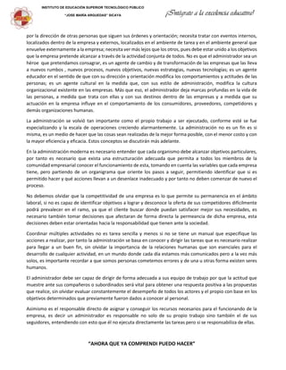 INSTITUTO DE EDUCACIÓN SUPERIOR TECNOLÓGICO PÚBLICO
“JOSE MARÍA ARGUEDAS” SICAYA ¡Intégrate a la excelencia educativa!
por la dirección de otras personas que siguen sus órdenes y orientación; necesita tratar con eventos internos,
localizados dentro de la empresa y externos, localizados en el ambiente de tarea y en el ambiente general que
envuelve externamente a la empresa; necesita ver más lejos que los otros, pues debe estar unido a los objetivos
que la empresa pretende alcanzar a través de la actividad conjunta de todos. No es que el administrador sea un
héroe que pretendamos consagrar, es un agente de cambio y de transformación de las empresas que las lleva
a nuevos rumbos , nuevos procesos, nuevos objetivos, nuevas estrategias, nuevas tecnologías; es un agente
educador en el sentido de que con su dirección y orientación modifica los comportamientos y actitudes de las
personas; es un agente cultural en la medida que, con sus estilo de administración, modifica la cultura
organizacional existente en las empresas. Más que eso, el administrador deja marcas profundas en la vida de
las personas, a medida que trata con ellas y con sus destinos dentro de las empresas y a medida que su
actuación en la empresa influye en el comportamiento de los consumidores, proveedores, competidores y
demás organizaciones humanas.
La administración se volvió tan importante como el propio trabajo a ser ejecutado, conforme esté se fue
especializando y la escala de operaciones creciendo alarmantemente. La administración no es un fin es si
misma, es un medio de hacer que las cosas sean realizadas de la mejor forma posible, con el menor costo y con
la mayor eficiencia y eficacia. Estos conceptos se discutirán más adelante.
En la administración moderna es necesario entender que cada organismo debe alcanzar objetivos particulares,
por tanto es necesario que exista una estructuración adecuada que permita a todos los miembros de la
comunidad empresarial conocer el funcionamiento de esta, tomando en cuenta las variables que cada empresa
tiene, pero partiendo de un organigrama que oriente los pasos a seguir, permitiendo identificar que si es
permitido hacer y qué acciones llevan a un desenlace inadecuado y por tanto no deben comenzar de nuevo el
proceso.
No debemos olvidar que la competitividad de una empresa es lo que permite su permanencia en el ámbito
laboral, si no es capaz de identificar objetivos a lograr y desconoce la oferta de sus competidores difícilmente
podrá prevalecer en el ramo, ya que el cliente buscar donde puedan satisfacer mejor sus necesidades, es
necesario también tomar decisiones que afectaran de forma directa la permeancia de dicha empresa, esta
decisiones deben estar orientadas hacia la responsabilidad que tienen ante la sociedad.
Coordinar múltiples actividades no es tarea sencilla y menos si no se tiene un manual que especifique las
acciones a realizar, por tanto la administración se basa en conocer y dirigir las tareas que es necesario realizar
para llegar a un buen fin, sin olvidar la importancia de la relaciones humanas que son esenciales para el
desarrollo de cualquier actividad, en un mundo donde cada día estamos más comunicados pero a la vez más
solos, es importante recordar a que somos personas cometemos errores y de una u otras forma existen seres
humanos.
El administrador debe ser capaz de dirigir de forma adecuada a sus equipo de trabajo por que la actitud que
muestre ante sus compañeros o subordinados será vital para obtener una respuesta positiva a las propuestas
que realice, sin olvidar evaluar constantemente el desempeño de todos los actores y el propio con base en los
objetivos determinados que previamente fueron dados a conocer al personal.
Asimismo es el responsable directo de asignar y conseguir los recursos necesarios para el funcionando de la
empresa, es decir un administrador es responsable no solo de su propio trabajo sino también el de sus
seguidores, entendiendo con esto que él no ejecuta directamente las tareas pero si se responsabiliza de ellas.
“AHORA QUE YA COMPRENDI PUEDO HACER”
 