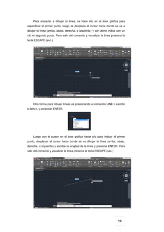 13
Para empezar a dibujar la línea, se hace clic en el área gráfica para
especificar el primer punto, luego se desplaza el cursor hacia donde se va a
dibujar la línea (arriba, abajo, derecha, o izquierda) y por ultimo indica con un
clic el segundo punto. Para salir del comando y visualizar la línea presiona la
tecla ESCAPE (esc.)
Otra forma para dibujar líneas es presionando el comando LINE o escribir
la letra L y presionar ENTER.
Luego con el cursor en el área gráfica hacer clic para indicar el primer
punto, desplazar el cursor hacia donde se va dibujar la línea (arriba, abajo,
derecha, o izquierda) y escribe la longitud de la línea y presiona ENTER. Para
salir del comando y visualizar la línea presiona la tecla ESCAPE (esc.)
 