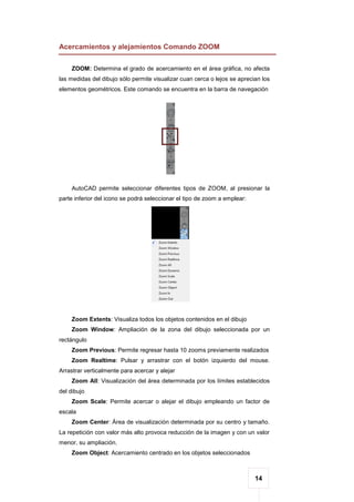 14
Acercamientos y alejamientos Comando ZOOM
ZOOM: Determina el grado de acercamiento en el área gráfica, no afecta
las medidas del dibujo sólo permite visualizar cuan cerca o lejos se aprecian los
elementos geométricos. Este comando se encuentra en la barra de navegación
AutoCAD permite seleccionar diferentes tipos de ZOOM, al presionar la
parte inferior del icono se podrá seleccionar el tipo de zoom a emplear:
Zoom Extents: Visualiza todos los objetos contenidos en el dibujo
Zoom Window: Ampliación de la zona del dibujo seleccionada por un
rectángulo
Zoom Previous: Permite regresar hasta 10 zooms previamente realizados
Zoom Realtime: Pulsar y arrastrar con el botón izquierdo del mouse.
Arrastrar verticalmente para acercar y alejar
Zoom All: Visualización del área determinada por los límites establecidos
del dibujo
Zoom Scale: Permite acercar o alejar el dibujo empleando un factor de
escala
Zoom Center: Área de visualización determinada por su centro y tamaño.
La repetición con valor más alto provoca reducción de la imagen y con un valor
menor, su ampliación.
Zoom Object: Acercamiento centrado en los objetos seleccionados
 