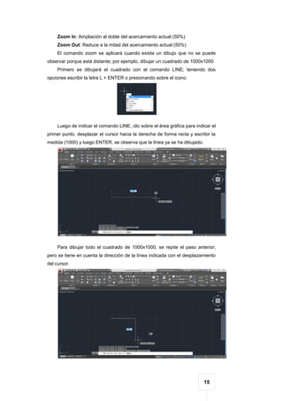 15
Zoom In: Ampliación al doble del acercamiento actual (50%)
Zoom Out: Reduce a la mitad del acercamiento actual (50%)
El comando zoom se aplicará cuando exista un dibujo que no se puede
observar porque está distante; por ejemplo, dibujar un cuadrado de 1000x1000
Primero se dibujará el cuadrado con el comando LINE; teniendo dos
opciones escribir la letra L + ENTER o presionando sobre el icono
Luego de indicar el comando LINE, clic sobre el área gráfica para indicar el
primer punto, desplazar el cursor hacia la derecha de forma recta y escribir la
medida (1000) y luego ENTER, se observa que la línea ya se ha dibujado.
Para dibujar todo el cuadrado de 1000x1000, se repite el paso anterior,
pero se tiene en cuenta la dirección de la línea indicada con el desplazamiento
del cursor.
 