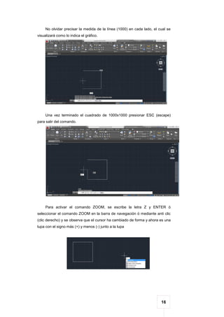 16
No olvidar precisar la medida de la línea (1000) en cada lado, el cual se
visualizará como lo indica el gráfico.
Una vez terminado el cuadrado de 1000x1000 presionar ESC (escape)
para salir del comando.
Para activar el comando ZOOM, se escribe la letra Z y ENTER ó
seleccionar el comando ZOOM en la barra de navegación ó mediante anti clic
(clic derecho) y se observa que el cursor ha cambiado de forma y ahora es una
lupa con el signo más (+) y menos (-) junto a la lupa
 