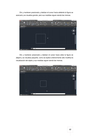 17
Clic y mantener presionado y deslizar el cursor hacia adelante la figura se
acercará y se visualiza grande, pero sus medidas siguen siendo las mismas.
Clic y mantener presionado y deslizar el cursor hacia atrás la figura se
alejará y se visualiza pequeña, como se explicó anteriormente sólo modifica la
visualización del objeto y sus medidas siguen siendo las mismas.
 