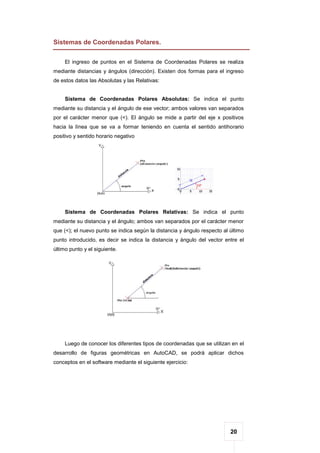 20
Sistemas de Coordenadas Polares.
El ingreso de puntos en el Sistema de Coordenadas Polares se realiza
mediante distancias y ángulos (dirección). Existen dos formas para el ingreso
de estos datos las Absolutas y las Relativas:
Sistema de Coordenadas Polares Absolutas: Se indica el punto
mediante su distancia y el ángulo de ese vector; ambos valores van separados
por el carácter menor que (<). El ángulo se mide a partir del eje x positivos
hacia la línea que se va a formar teniendo en cuenta el sentido antihorario
positivo y sentido horario negativo
Sistema de Coordenadas Polares Relativas: Se indica el punto
mediante su distancia y el ángulo; ambos van separados por el carácter menor
que (<); el nuevo punto se indica según la distancia y ángulo respecto al último
punto introducido, es decir se indica la distancia y ángulo del vector entre el
último punto y el siguiente.
Luego de conocer los diferentes tipos de coordenadas que se utilizan en el
desarrollo de figuras geométricas en AutoCAD, se podrá aplicar dichos
conceptos en el software mediante el siguiente ejercicio:
 