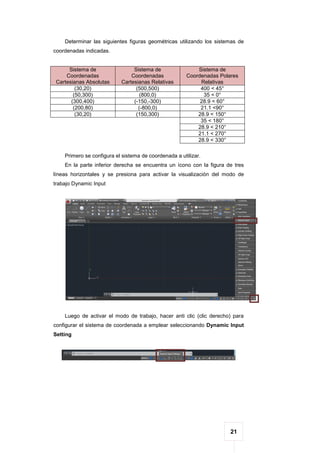 21
Determinar las siguientes figuras geométricas utilizando los sistemas de
coordenadas indicadas.
Sistema de
Coordenadas
Cartesianas Absolutas
Sistema de
Coordenadas
Cartesianas Relativas
Sistema de
Coordenadas Polares
Relativas
(30,20) (500,500) 400 < 45°
(50,300) (800,0) 35 < 0°
(300,400) (-150,-300) 28.9 < 60°
(200,80) (-800,0) 21.1 <90°
(30,20) (150,300) 28.9 < 150°
35 < 180°
28.9 < 210°
21.1 < 270°
28.9 < 330°
Primero se configura el sistema de coordenada a utilizar.
En la parte inferior derecha se encuentra un ícono con la figura de tres
líneas horizontales y se presiona para activar la visualización del modo de
trabajo Dynamic Input
Luego de activar el modo de trabajo, hacer anti clic (clic derecho) para
configurar el sistema de coordenada a emplear seleccionando Dynamic Input
Setting
 